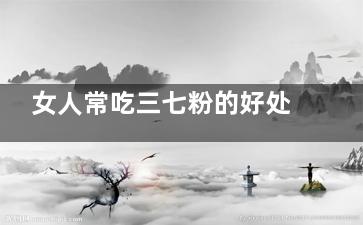女人常吃三七粉的好处 女人常吃三七粉有哪些功效(女人常吃三七粉怎么吃)